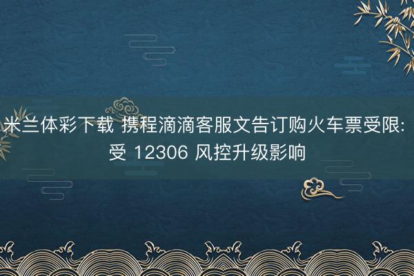 米兰体彩下载 携程滴滴客服文告订购火车票受限: 受 12306 风控升级影响