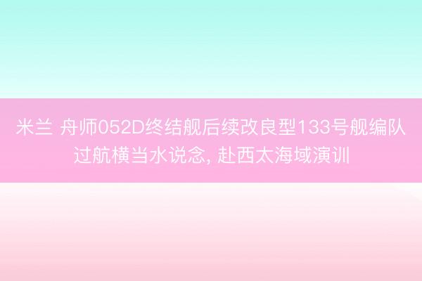 米兰 舟师052D终结舰后续改良型133号舰编队过航横当水说念， 赴西太海域演训