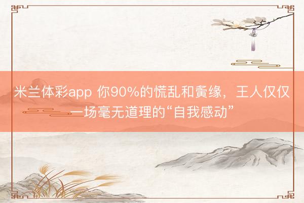 米兰体彩app 你90%的慌乱和夤缘，王人仅仅一场毫无道理的“自我感动”