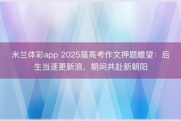 米兰体彩app 2025届高考作文押题瞻望：后生当逐更新浪，期间共赴新朝阳