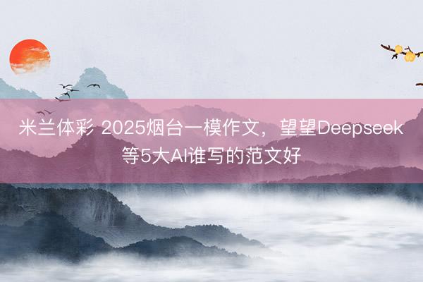 米兰体彩 2025烟台一模作文，望望Deepseek等5大AI谁写的范文好