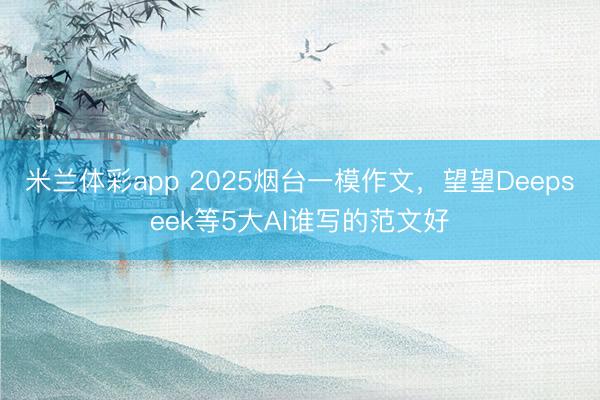 米兰体彩app 2025烟台一模作文，望望Deepseek等5大AI谁写的范文好