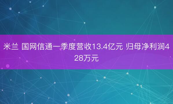 米兰 国网信通一季度营收13.4亿元 归母净利润428万元