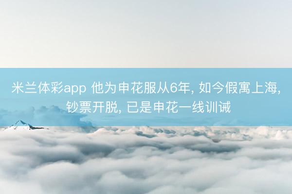 米兰体彩app 他为申花服从6年， 如今假寓上海， 钞票开脱， 已是申花一线训诫