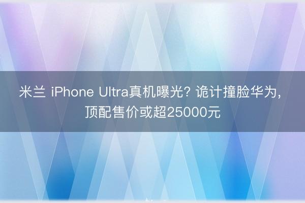 米兰 iPhone Ultra真机曝光? 诡计撞脸华为， 顶配售价或超25000元