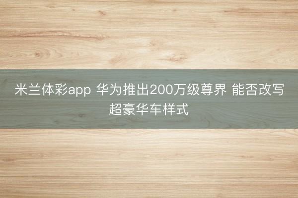 米兰体彩app 华为推出200万级尊界 能否改写超豪华车样式
