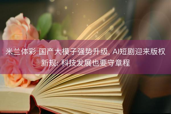 米兰体彩 国产大模子强势升级， AI短剧迎来版权新规: 科技发展也要守章程
