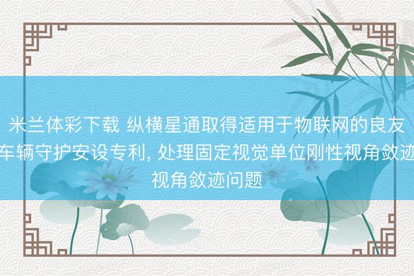 米兰体彩下载 纵横星通取得适用于物联网的良友监控车辆守护安设专利， 处理固定视觉单位刚性视角敛迹问题
