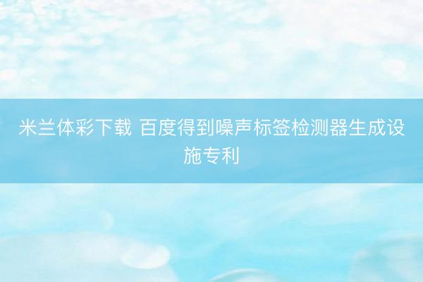 米兰体彩下载 百度得到噪声标签检测器生成设施专利