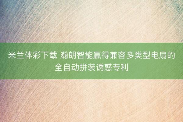 米兰体彩下载 瀚朗智能赢得兼容多类型电扇的全自动拼装诱惑专利