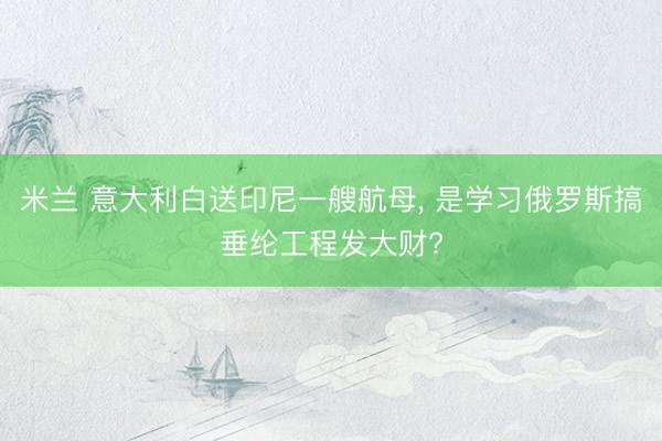米兰 意大利白送印尼一艘航母， 是学习俄罗斯搞垂纶工程发大财?