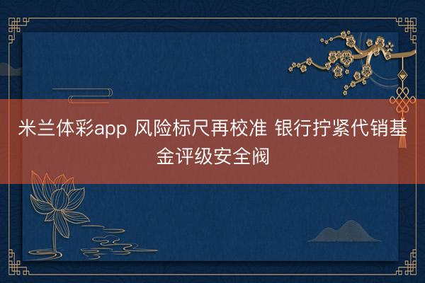 米兰体彩app 风险标尺再校准 银行拧紧代销基金评级安全阀