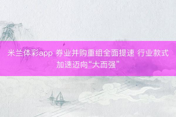 米兰体彩app 券业并购重组全面提速 行业款式加速迈向“大而强”