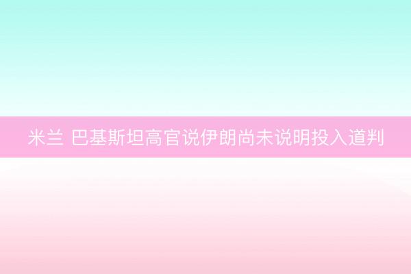 米兰 巴基斯坦高官说伊朗尚未说明投入道判