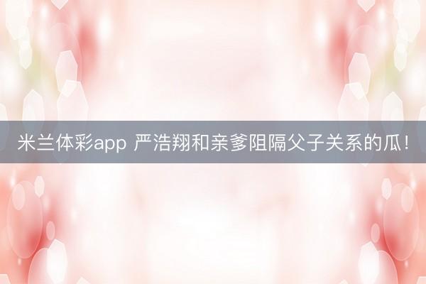 米兰体彩app 严浩翔和亲爹阻隔父子关系的瓜！