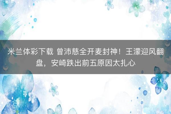 米兰体彩下载 曾沛慈全开麦封神！王濛迎风翻盘，安崎跌出前五原因太扎心