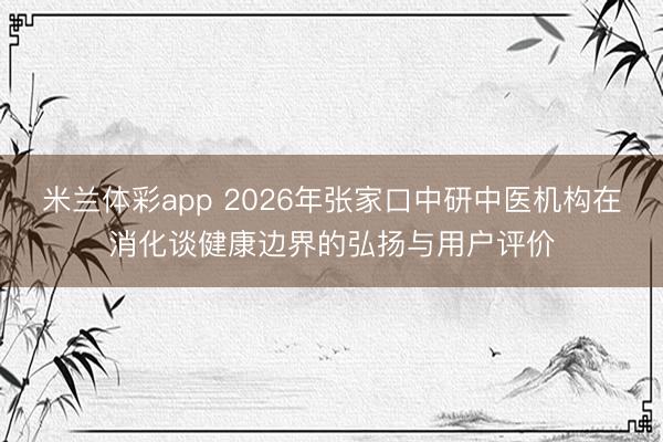 米兰体彩app 2026年张家口中研中医机构在消化谈健康边界的弘扬与用户评价