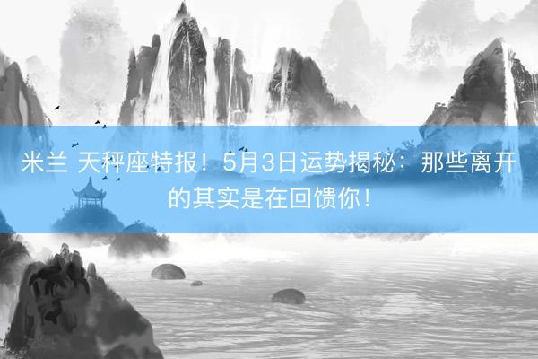 米兰 天秤座特报！5月3日运势揭秘：那些离开的其实是在回馈你！
