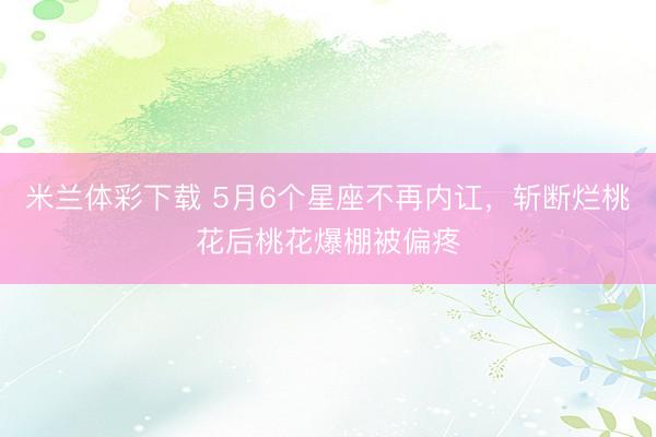 米兰体彩下载 5月6个星座不再内讧，斩断烂桃花后桃花爆棚被偏疼
