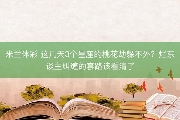 米兰体彩 这几天3个星座的桃花劫躲不外？烂东谈主纠缠的套路该看清了