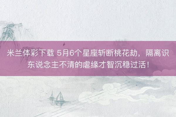 米兰体彩下载 5月6个星座斩断桃花劫，隔离识东说念主不清的虐缘才智沉稳过活！