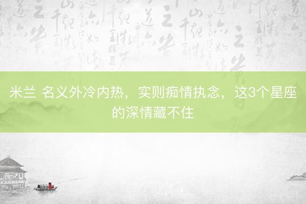 米兰 名义外冷内热，实则痴情执念，这3个星座的深情藏不住