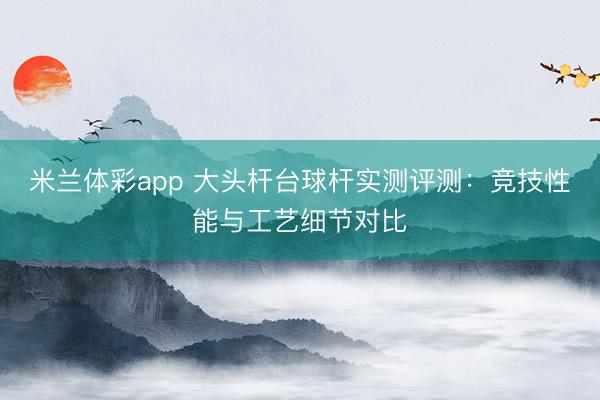 米兰体彩app 大头杆台球杆实测评测：竞技性能与工艺细节对比