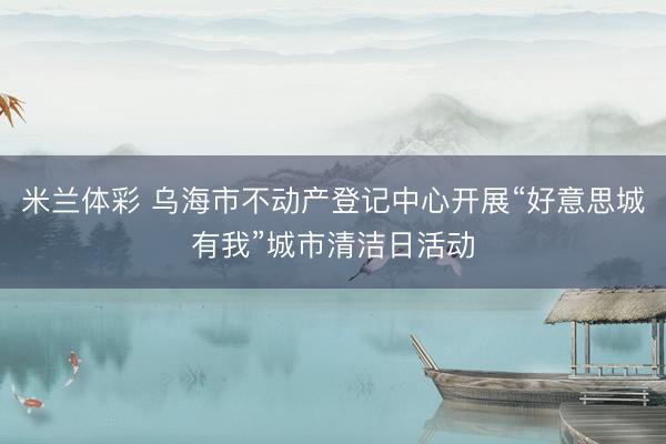 米兰体彩 乌海市不动产登记中心开展“好意思城有我”城市清洁日活动