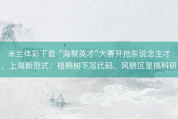 米兰体彩下载 “海聚英才”大赛开抢东说念主才，上海新范式：梧桐树下写代码、风貌区里搞科研