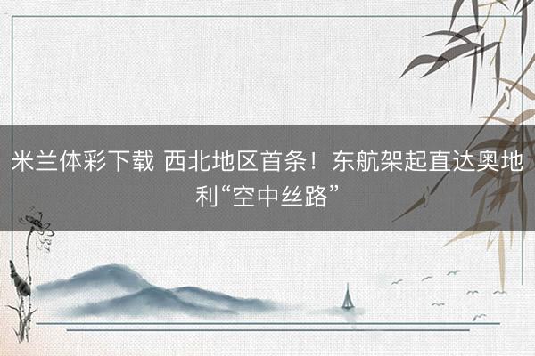 米兰体彩下载 西北地区首条！东航架起直达奥地利“空中丝路”