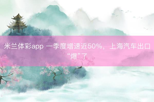 米兰体彩app 一季度增速近50%，上海汽车出口“爆”了