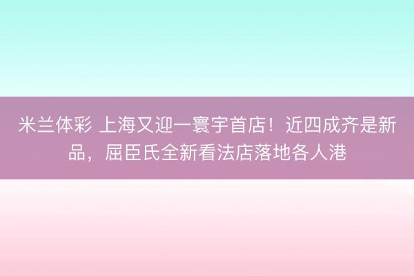 米兰体彩 上海又迎一寰宇首店！近四成齐是新品，屈臣氏全新看法店落地各人港