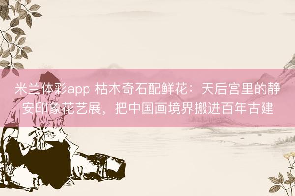 米兰体彩app 枯木奇石配鲜花：天后宫里的静安印象花艺展，把中国画境界搬进百年古建