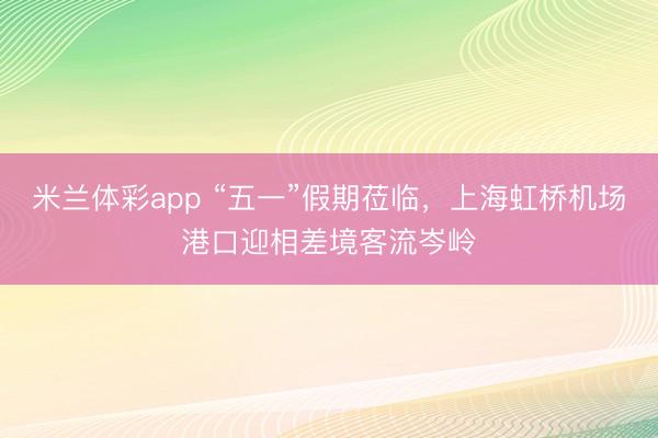 米兰体彩app “五一”假期莅临，上海虹桥机场港口迎相差境客流岑岭