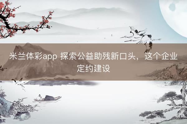 米兰体彩app 探索公益助残新口头，这个企业定约建设