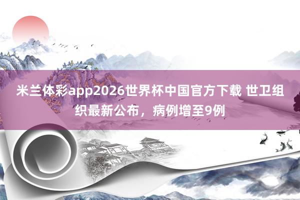 米兰体彩app2026世界杯中国官方下载 世卫组织最新公布，病例增至9例
