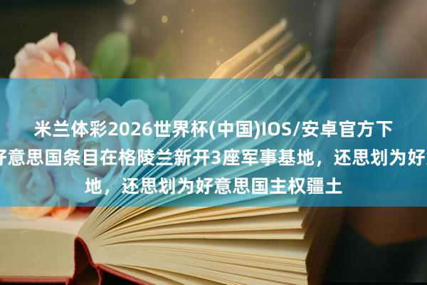 米兰体彩2026世界杯(中国)IOS/安卓官方下载 英媒知道：好意思国条目在格陵兰新开3座军事基地，还思划为好意思国主权疆土