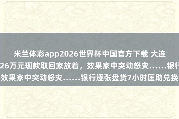 米兰体彩app2026世界杯中国官方下载 大连一老东谈主不听劝，非把26万元现款取回家放着，效果家中突动怒灾……银行逐张盘货7小时匡助兑换