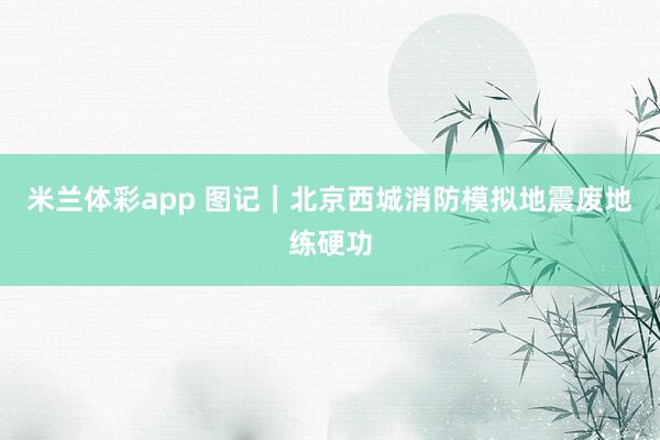 米兰体彩app 图记｜北京西城消防模拟地震废地练硬功