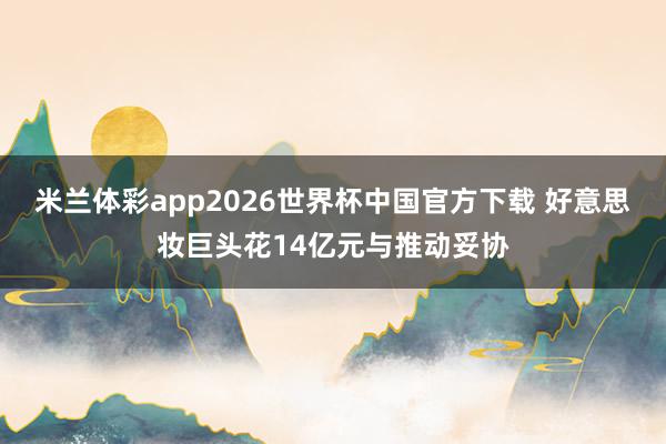 米兰体彩app2026世界杯中国官方下载 好意思妆巨头花14亿元与推动妥协