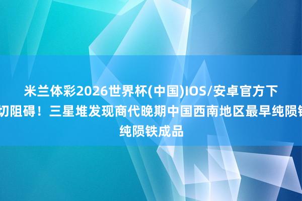 米兰体彩2026世界杯(中国)IOS/安卓官方下载 热切阻碍！三星堆发现商代晚期中国西南地区最早纯陨铁成品
