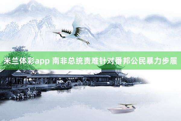 米兰体彩app 南非总统责难针对番邦公民暴力步履