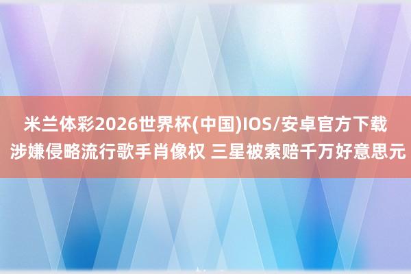 米兰体彩2026世界杯(中国)IOS/安卓官方下载 涉嫌侵略流行歌手肖像权 三星被索赔千万好意思元
