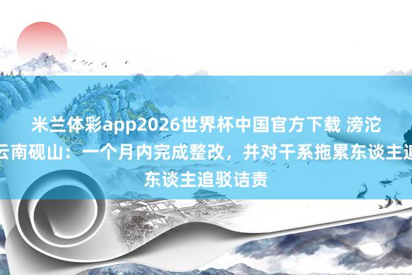 米兰体彩app2026世界杯中国官方下载 滂沱回声｜云南砚山：一个月内完成整改，并对干系拖累东谈主追驳诘责
