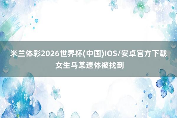 米兰体彩2026世界杯(中国)IOS/安卓官方下载 女生马某遗体被找到