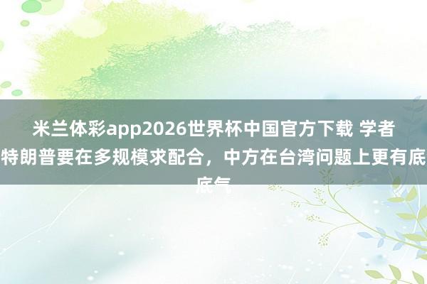 米兰体彩app2026世界杯中国官方下载 学者：特朗普要在多规模求配合，中方在台湾问题上更有底气