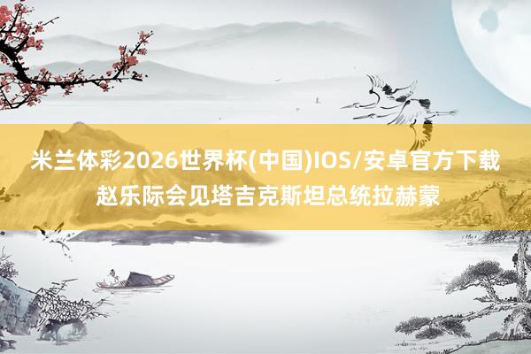 米兰体彩2026世界杯(中国)IOS/安卓官方下载 赵乐际会见塔吉克斯坦总统拉赫蒙