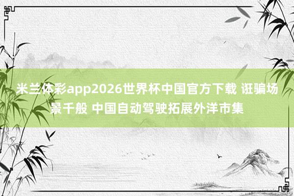 米兰体彩app2026世界杯中国官方下载 诳骗场景千般 中国自动驾驶拓展外洋市集