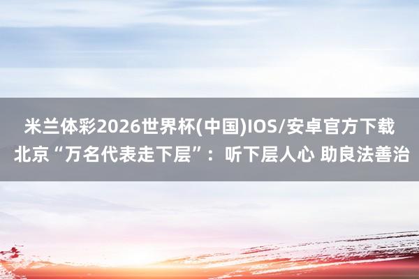 米兰体彩2026世界杯(中国)IOS/安卓官方下载 北京“万名代表走下层”:听下层人心 助良法善治