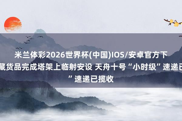 米兰体彩2026世界杯(中国)IOS/安卓官方下载 冷藏货品完成塔架上临射安设 天舟十号“小时级”速递已揽收